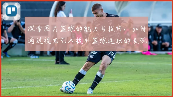 探索图片篮球的魅力与技巧，如何通过视觉艺术提升篮球运动的表现与观赏性