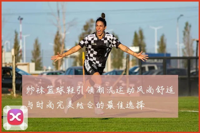 帅袜篮球鞋引领潮流运动风尚舒适与时尚完美结合的最佳选择