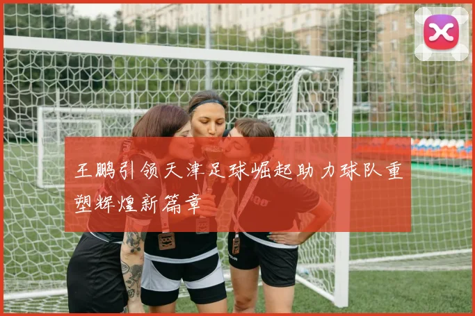 王鹏引领天津足球崛起助力球队重塑辉煌新篇章