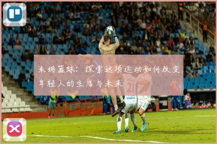 米姆篮球：探索这项运动如何改变年轻人的生活与未来