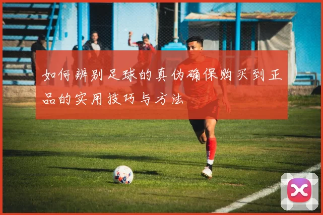如何辨别足球的真伪确保购买到正品的实用技巧与方法