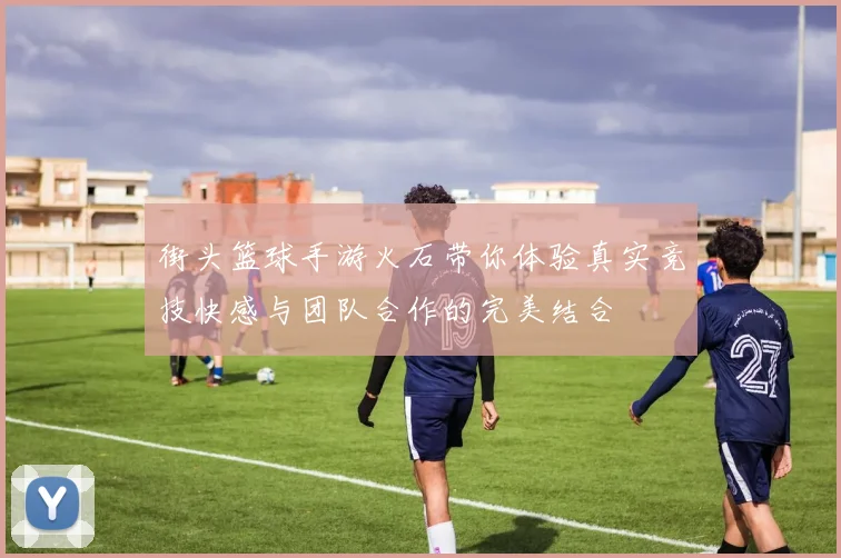 街头篮球手游火石带你体验真实竞技快感与团队合作的完美结合