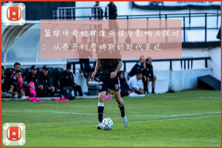 篮球传奇的辉煌历程与影响力探讨：从乔丹到詹姆斯的时代变迁